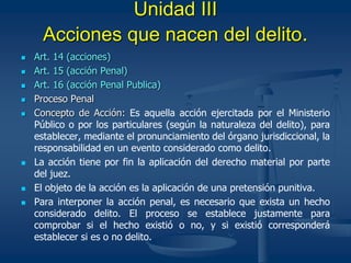 Unidad III
Acciones que nacen del delito.
 Art. 14 (acciones)
 Art. 15 (acción Penal)
 Art. 16 (acción Penal Publica)
 Proceso Penal
 Concepto de Acción: Es aquella acción ejercitada por el Ministerio
Público o por los particulares (según la naturaleza del delito), para
establecer, mediante el pronunciamiento del órgano jurisdiccional, la
responsabilidad en un evento considerado como delito.
 La acción tiene por fin la aplicación del derecho material por parte
del juez.
 El objeto de la acción es la aplicación de una pretensión punitiva.
 Para interponer la acción penal, es necesario que exista un hecho
considerado delito. El proceso se establece justamente para
comprobar si el hecho existió o no, y si existió corresponderá
establecer si es o no delito.
 
