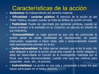 Características de la acción
 Autónoma: Es independiente del derecho material.
 - Oficialidad - carácter público: El ejercicio de la acción es del
Poder Público, excepto cuando se trata de delitos de acción privada.
 - Publicidad: Puede ser ejercitada por personas públicas, cuando se
busca proteger a la sociedad en su conjunto; se ejercita en interés de
sus miembros.
 - Irrevocabilidad: La regla general es que una vez promovida la
acción penal no existe posibilidad de desistimiento. Se puede
interrumpir, suspender o hacer cesar, sólo y exclusivamente cuando
está expresamente previsto en la ley.
 - Indiscrecionalidad: Se debe ejercer siempre que la ley lo exija. No
está obligado a ejercer la acción penal sino cuando se siente obligado y
debe ser desarrollada en función de la investigación realizada por el
fiscal, que tiene discrecionalidad, cuando cree que hay motivos para
suspender, cesar, etc., el proceso.
 - Indivisibilidad: La acción es una sola y comprende a todos los que
hayan participado en el hecho delictivo.
 