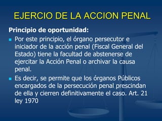 EJERCIO DE LA ACCION PENAL
Principio de oportunidad:
 Por este principio, el órgano persecutor e
iniciador de la acción penal (Fiscal General del
Estado) tiene la facultad de abstenerse de
ejercitar la Acción Penal o archivar la causa
penal.
 Es decir, se permite que los órganos Públicos
encargados de la persecución penal prescindan
de ella y cierren definitivamente el caso. Art. 21
ley 1970
 