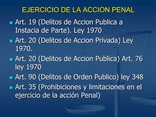 EJERCICIO DE LA ACCION PENAL
 Art. 19 (Delitos de Accion Publica a
Instacia de Parte). Ley 1970
 Art. 20 (Delitos de Accion Privada) Ley
1970.
 Art. 20 (Delitos de Accion Publica) Art. 76
ley 1970
 Art. 90 (Delitos de Orden Publico) ley 348
 Art. 35 (Prohibiciones y limitaciones en el
ejercicio de la acción Penal)
 