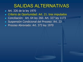 SALIDAS ALTERNATIVAS
 Art. 326 de la ley 1970
 Criterio de Oportunidad: Art. 21. tres imputados
 Conciliación: Art. 64 ley 260. Art. 327 ley 1173
 Suspensión Condicional del Proceso: Art. 23
 Proceso Abreviado: Art. 373 ley 1970
 