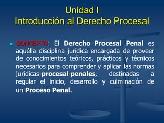 Unidad I
Introducción al Derecho Procesal
 CONCEPTO: El Derecho Procesal Penal es
aquélla disciplina jurídica encargada de proveer
de conocimientos teóricos, prácticos y técnicos
necesarios para comprender y aplicar las normas
jurídicas-procesal-penales, destinadas a
regular el inicio, desarrollo y culminación de
un Proceso Penal.
 