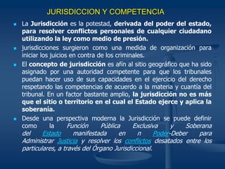 JURISDICCION Y COMPETENCIA
 La Jurisdicción es la potestad, derivada del poder del estado,
para resolver conflictos personales de cualquier ciudadano
utilizando la ley como medio de presión.
 jurisdicciones surgieron como una medida de organización para
iniciar los juicios en contra de los criminales.
 El concepto de jurisdicción es afín al sitio geográfico que ha sido
asignado por una autoridad competente para que los tribunales
puedan hacer uso de sus capacidades en el ejercicio del derecho
respetando las competencias de acuerdo a la materia y cuantía del
tribunal. En un factor bastante amplio, la jurisdicción no es más
que el sitio o territorio en el cual el Estado ejerce y aplica la
soberanía.
 Desde una perspectiva moderna la Jurisdicción se puede definir
como la Función Pública Exclusiva y Soberana
del Estado manifestada en n Poder-Deber para
Administrar Justicia y resolver los conflictos desatados entre los
particulares, a través del Órgano Jurisdiccional.
 