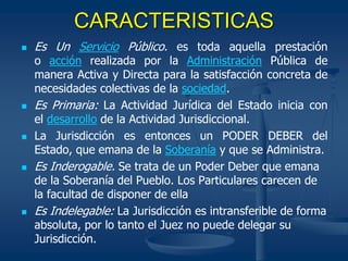 CARACTERISTICAS
 Es Un Servicio Público. es toda aquella prestación
o acción realizada por la Administración Pública de
manera Activa y Directa para la satisfacción concreta de
necesidades colectivas de la sociedad.
 Es Primaria: La Actividad Jurídica del Estado inicia con
el desarrollo de la Actividad Jurisdiccional.
 La Jurisdicción es entonces un PODER DEBER del
Estado, que emana de la Soberanía y que se Administra.
 Es Inderogable. Se trata de un Poder Deber que emana
de la Soberanía del Pueblo. Los Particulares carecen de
la facultad de disponer de ella
 Es Indelegable: La Jurisdicción es intransferible de forma
absoluta, por lo tanto el Juez no puede delegar su
Jurisdicción.
 