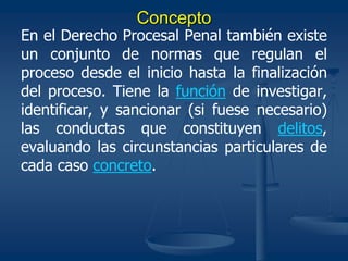 Concepto
En el Derecho Procesal Penal también existe
un conjunto de normas que regulan el
proceso desde el inicio hasta la finalización
del proceso. Tiene la función de investigar,
identificar, y sancionar (si fuese necesario)
las conductas que constituyen delitos,
evaluando las circunstancias particulares de
cada caso concreto.
 