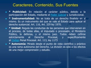Caracteres, Contenido, Sus Fuentes
 * Publicidad: En relación al carácter público, debido a la
participación del Estado, mediante el Poder Judicial y Jurisdiccional.
 * Instrumentalidad: No se trata de un derecho finalista en sí
mismo. Es un instrumento del que se vale el Estado para aplicar el
derecho sustancial. Art. 116, Art. 329 ley 1970.
 * Unidad: Regula las conductas de las personas que intervienen en
el proceso, de todas ellas, el imputado o procesado, el Ministerio
Público, la defensa, y el mismo juez. Todos deben ceñirse
estrictamente al Derecho Procesal, y específicamente
al Código Penal Procesal. Art. 113, ley 1173
 * Autonomía: Mirado desde el punto de vista científico y práctico
es una rama autónoma del Derecho. La división es sólo a los efectos
de una mejor comprensión y estudio.
 