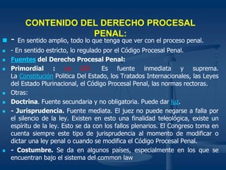 CONTENIDO DEL DERECHO PROCESAL
PENAL:
 - En sentido amplio, todo lo que tenga que ver con el proceso penal.
 - En sentido estricto, lo regulado por el Código Procesal Penal.
 Fuentes del Derecho Procesal Penal:
 Primordial : La LEY. Es fuente inmediata y suprema.
La Constitución Politica Del Estado, los Tratados Internacionales, las Leyes
del Estado Plurinacional, el Código Procesal Penal, las normas rectoras.
 Otras:
 Doctrina. Fuente secundaria y no obligatoria. Puede dar luz.
 - Jurisprudencia. Fuente mediata. El juez no puede negarse a falla por
el silencio de la ley. Existen en esto una finalidad teleológica, existe un
espíritu de la ley. Esto se da con los fallos plenarios. El Congreso toma en
cuenta siempre este tipo de jurisprudencia al momento de modificar o
dictar una ley penal o cuando se modifica el Código Procesal Penal.
 - Costumbre. Se da en algunos países, especialmente en los que se
encuentran bajo el sistema del common law
 