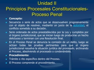 Unidad II
Principios Procesales Constitucionales-
Proceso Penal
 Concepto:
 Secuencia o serie de actos que se desenvuelven progresivamente
con el objeto de resolver, mediante un juicio de la autoridad, el
conflicto sometido a su decisión.
 Serie ordenada de actos preestablecidos por la Ley y cumplidos por
el órgano jurisdiccional, que se inician luego de producirse un hecho
delictuoso y terminan con una Resolución final.
 En el Proceso Penal se denuncia la comisión de un delito, luego se
actúan todas las pruebas pertinentes para que el órgano
jurisdiccional resuelva la situación jurídica del procesado, archivando
el Proceso, absolviendo al procesado o condenándolo.
 Procedimiento:
 Trámite o rito específico dentro del Proceso.
 El Proceso comprende al procedimiento.
 