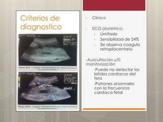 Criterios de
diagnostico

•

Clínico

•

ECO obstétrico:
•
Limitado
•
Sensibilidad de 24%
•
Se observa coagulo
retroplacentario

•Auscultación

y/0
monitorización
•Puede no detectar los
latidos cardiacos del
feto
•Patrones anormales
con la frecuencia
cardiaca fetal

 