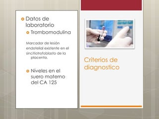  Datos

de
laboratorio


Trombomodulina

Marcador de lesión
endotelial existente en el
sincitiotrofoblasto de la
placenta.



Niveles en el
suero materno
del CA 125

Criterios de
diagnostico

 