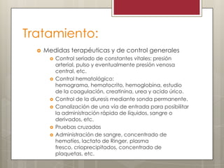 Tratamiento:


Medidas terapéuticas y de control generales










Control seriado de constantes vitales: presión
arterial, pulso y eventualmente presión venosa
central, etc.
Control hematológico:
hemograma, hematocrito, hemoglobina, estudio
de la coagulación, creatinina, urea y acido úrico.
Control de la diuresis mediante sonda permanente.
Canalización de una vía de entrada para posibilitar
la administración rápida de líquidos, sangre o
derivados, etc.
Pruebas cruzadas
Administración de sangre, concentrado de
hematíes, lactato de Ringer, plasma
fresco, crioprecipitados, concentrado de
plaquetas, etc.

 