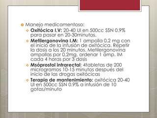 

Manejo medicamentoso:
 Oxitócica I.V: 20-40 Ul en 500cc SSN 0.9%
para pasar en 20-30minutos.
 Metilergonovina I.M: 1 ampolla 0.2 mg con
el inicio de la infusión de oxitócica. Repetir
la dosis a los 20 minutos. Metilergonovina
ampollas por 0.2mg, ordenar 1 amp. IM
cada 4 horas por 3 dosis
 Msóprostol intrarectal: 4tabletas de 200
microgramos 10-15 minutos después del
inicio de las drogas oxitócicas
 Terapia de mantenimiento: oxitócica 20-40
Ul en 500cc SSN 0.9% a infusión de 10
gotas/minuto

 