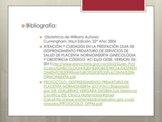  Bibliografía:





Obstetricia de Williams Autores:
Cunningham, Haut Edición: 22° Año: 2006
ATENCIÒN Y CUIDADOS EN LA PRESTACIÒN GUIA DE
DESPRENDIMIENTO PREMATURO,DE SERVICIOS DE
SALUD DE PLACENTA NORMOINSERTA GINECOLOGIA
Y OBSTETRICIA CÒDIGO: AC-GyO-G028, VERSION: 022011http://www.esevictoria.gov.co/sitio2/Guias_Prot
ocolos/GINECOLOGIA%20Y%20OBSTETRICIA/DESPREN
DIMIENTO%20PREMATURO%20DE%20PLACENTA%20N
ORMOINSERTA.pdf
PROTOCOLO. DESPRENDIMIENTO PREMATURO DE
PLACENTA NORMOINSERTA (D.P.P.N.I.).Elaborado
por: DR. GUILLERMO VERGARA SAGBINI.Sub Gerencia
Científica ESE Clínica Maternidad Rafael
Calvohttp://www.maternidadrafaelcalvo.gov.co/pr
otocolos/PROTOCOLO_DPPNI.pdf

 