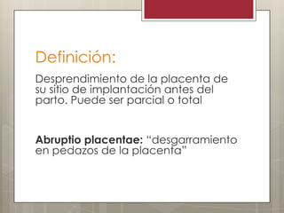 Definición:
Desprendimiento de la placenta de
su sitio de implantación antes del
parto. Puede ser parcial o total
Abruptio placentae: “desgarramiento
en pedazos de la placenta”

 