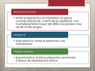 Retroplacentario

• entre la placenta y el miometrio; es grave
cuando afecta 30 a 40 % de la superficie, con
mortalidad fetal mayor del 50% si se pierden mas
de 60 ml de sangre.
Marginal
• Subcorionico, entre la placenta y las
membranas.
Preplacentario
• Subamniotico, entre la placenta y el amnios.
Carece de importancia clínica

 