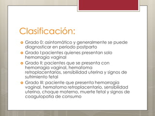 Clasificación:







Grado 0: asintomático y generalmente se puede
diagnosticar en periodo postparto
Grado I:pacientes quienes presentan solo
hemorragia vaginal
Grado II: pacientes que se presenta con
hemorragia vaginal, hematoma
retroplacentarios, sensibilidad uterina y signos de
sufrimiento fetal
Grado III: paciente que presenta hemorragia
vaginal, hematoma retroplacentario, sensibilidad
uterina, choque materno, muerte fetal y signos de
coagulopatia de consumo

 