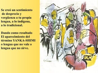 Se creó un sentimiento
de desprecio y
vergüenza a tu propia
lengua, a lo indígena,
a lo tradicional.
Dando como resultado
El aparecimiento del
término YANKA-SHIMI
o lengua que no vale o
lengua que no sirve.
 