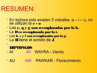  En kichwa solo existen 3 volcales: a – i – u, no
se utilizan la e - o
 Las c, q y g son reemplazadas porla k.
 La Des reemplazada porla t.
 Las b, v y f son reemplazadas porla p.
 La Htiene el sonido de J

DIPTONGOS
 AI AY WAYRA - Viento
 AU AW PAWKAR - Florecimiento
RESUMEN:
 