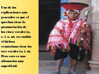 Una de las
explicaciones más
generales es que el
quechua tiene la
pronunciación de
las cinco vocales (a,
e, i, o, u); en cambio
el kichwa
ecuatoriano tiene las
tres vocales (a, i, u).
Pero esto es una
afirmación muy
superficial.
 