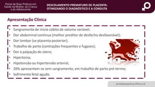 portaldeboaspraticas.iff.fiocruz.br
DESCOLAMENTO PREMATURO DE PLACENTA:
OTIMIZANDO O DIAGNÓSTICO E A CONDUTA
• Sangramento de início súbito de volume variável;
• Dor abdominal contínua (melhor preditor de desfecho desfavorável);
• Dor lombar (se placenta posterior);
• Trabalho de parto (contrações frequentes e fugazes);
• Dor à palpação do útero;
• Hipertonia;
• Hipotensão ou hipertensão arterial;
• 20% apresentam-se sem sangramento, em trabalho de parto pré-termo;
• Sofrimento fetal agudo.
Apresentação Clínica
 