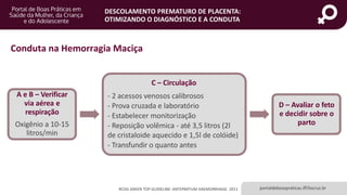 portaldeboaspraticas.iff.fiocruz.br
DESCOLAMENTO PREMATURO DE PLACENTA:
OTIMIZANDO O DIAGNÓSTICO E A CONDUTA
RCOG GREEN TOP GUIDELINE: ANTEPARTUM HAEMORRHAGE. 2011
Conduta na Hemorragia Maciça
A e B – Verificar
via aérea e
respiração
Oxigênio a 10-15
litros/min
C – Circulação
- 2 acessos venosos calibrosos
- Prova cruzada e laboratório
- Estabelecer monitorização
- Reposição volêmica - até 3,5 litros (2l
de cristaloide aquecido e 1,5l de colóide)
- Transfundir o quanto antes
D – Avaliar o feto
e decidir sobre o
parto
 