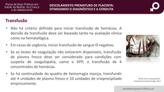 DESCOLAMENTO PREMATURO DE PLACENTA:
OTIMIZANDO O DIAGNÓSTICO E A CONDUTA
• Não há critério definido para iniciar transfusão de hemácias. A
decisão da transfusão deve ser baseada tanto na avaliação clínica
como na hematológica.
• Em casos de urgência, iniciar transfusão de sangue O negativo.
• Se os testes de coagulação não estiverem disponíveis, transfusão
de plasma fresco deve ser considerado para condições com
suspeita de coagulopatia, como o DPP, e transfusão de 4
concentrados de hemácias.
• Se há continuidade do quadro de hemorragia maciça, transfundir
até 4 unidades de plasma fresco e 10 unidades de crioprecipitado
empiricamente.
RCOG Green top guideline:
Antepartum haemorrhage. 2011
portaldeboaspraticas.iff.fiocruz.br
Transfusão
 