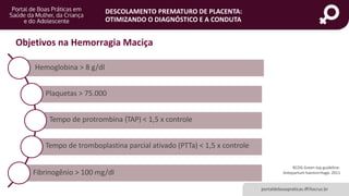 DESCOLAMENTO PREMATURO DE PLACENTA:
OTIMIZANDO O DIAGNÓSTICO E A CONDUTA
Objetivos na Hemorragia Maciça
RCOG Green top guideline:
Antepartum haemorrhage. 2011
Hemoglobina > 8 g/dl
Plaquetas > 75.000
Tempo de protrombina (TAP) < 1,5 x controle
Tempo de tromboplastina parcial ativado (PTTa) < 1,5 x controle
Fibrinogênio > 100 mg/dl
portaldeboaspraticas.iff.fiocruz.br
 