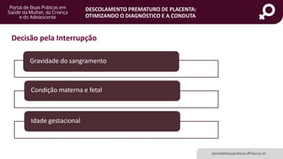 DESCOLAMENTO PREMATURO DE PLACENTA:
OTIMIZANDO O DIAGNÓSTICO E A CONDUTA
Gravidade do sangramento
Condição materna e fetal
Idade gestacional
portaldeboaspraticas.iff.fiocruz.br
Decisão pela Interrupção
 