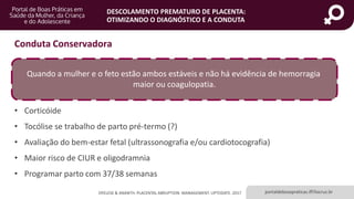 portaldeboaspraticas.iff.fiocruz.br
DESCOLAMENTO PREMATURO DE PLACENTA:
OTIMIZANDO O DIAGNÓSTICO E A CONDUTA
OYELESE & ANANTH. PLACENTAL ABRUPTION: MANAGEMENT. UPTODATE. 2017
Conduta Conservadora
Quando a mulher e o feto estão ambos estáveis e não há evidência de hemorragia
maior ou coagulopatia.
• Corticóide
• Tocólise se trabalho de parto pré-termo (?)
• Avaliação do bem-estar fetal (ultrassonografia e/ou cardiotocografia)
• Maior risco de CIUR e oligodramnia
• Programar parto com 37/38 semanas
 