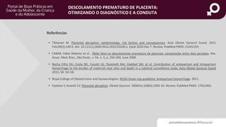 portaldeboaspraticas.iff.fiocruz.br
DESCOLAMENTO PREMATURO DE PLACENTA:
OTIMIZANDO O DIAGNÓSTICO E A CONDUTA
Referências
• Tikkanen M. Placental abruption: epidemiology, risk factors and consequences. Acta Obstet Gynecol Scand. 2011
Feb;90(2):140-9. doi: 10.1111/j.1600-0412.2010.01030.x. Epub 2010 Dec 7. Review. PubMed PMID: 21241259.
• CABAR, Fábio Roberto et al . Óbito fetal no descolamento prematuro da placenta: comparação entre dois períodos. Rev.
Assoc. Med. Bras., São Paulo , v. 54, n. 3, p. 256-260, June 2008.
• Rocha Filho EA, Costa ML, Cecatti JG, Parpinelli MA, Haddad SM, et al. Contribution of antepartum and intrapartum
hemorrhage to the burden of maternal near miss and death in a national surveillance study. Acta Obstet Gynecol Scand
2015; 94: 50–58.
• Royal College of Obstetricians and Gynaecologists. RCOG Green top guideline: Antepartum hemorrhage. 2011.
• Oyelese Y, Ananth CV. Placental abruption. Obstet Gynecol. 2006Oct;108(4):1005-16. Review. PubMed PMID: 17012465.
 
