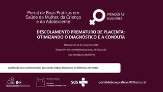 ATENÇÃO ÀS
MULHERES
portaldeboaspraticas.iff.fiocruz.br
Material de 22 de março de 2019
Disponível em: portaldeboaspraticas.iff.fiocruz.br
Eixo: Atenção às Mulheres
Aprofunde seus conhecimentos acessando artigos disponíveis na biblioteca do Portal.
DESCOLAMENTO PREMATURO DE PLACENTA:
OTIMIZANDO O DIAGNÓSTICO E A CONDUTA
 