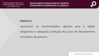 DESCOLAMENTO PREMATURO DE PLACENTA:
OTIMIZANDO O DIAGNÓSTICO E A CONDUTA
Objetivos:
Apresentar as recomendações vigentes para o rápido
diagnóstico e adequada condução dos casos de descolamento
prematuro de placenta.
portaldeboaspraticas.iff.fiocruz.br
 