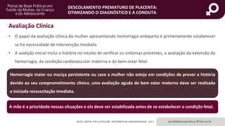 portaldeboaspraticas.iff.fiocruz.br
DESCOLAMENTO PREMATURO DE PLACENTA:
OTIMIZANDO O DIAGNÓSTICO E A CONDUTA
RCOG GREEN TOP GUIDELINE: ANTEPARTUM HAEMORRHAGE. 2011
A mãe é a prioridade nessas situações e ela deve ser estabilizada antes de se estabelecer a condição fetal.
Avaliação Clínica
• O papel da avaliação clínica da mulher apresentando hemorragia anteparto é primeiramente estabelecer
se há necessidade de intervenção imediata.
• A avalição inicial inclui a história no intuito de verificar os sintomas presentes, a avaliação da extensão da
hemorragia, da condição cardiovascular materna e do bem-estar fetal.
Hemorragia maior ou maciça persistente ou caso a mulher não esteja em condições de prover a história
devido ao seu comprometimento clínico, uma avaliação aguda do bem estar materno deve ser realizada
e iniciada ressuscitação imediata.
 