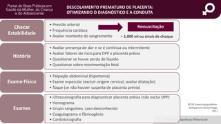 portaldeboaspraticas.iff.fiocruz.br
DESCOLAMENTO PREMATURO DE PLACENTA:
OTIMIZANDO O DIAGNÓSTICO E A CONDUTA
RCOG Green top guideline:
Antepartum hemorrhage.
2011
• Pressão arterial
• Frequência cardíaca
• Avaliar montante do sangramento
Checar
Estabilidade
• Avaliar presença de dor e se é contínua ou intermitente
• Avaliar fatores de risco para DPP e placenta prévia
• Questionar se houve perda de líquido
• Questionar sobre movimentação fetal
História
• Palpação abdominal (hipertonia)
• Exame especular (excluir origem cervical, avaliar dilatação)
• Toque (se não houver suspeita de placenta prévia)
Exame Físico
• Ultrassonografia para diagnosticar placenta prévia (não exclui DPP)
• Hemograma
• Grupo sanguíneo, caso desconhecido
• Coagulograma e fibrinogênio
• Cardiotocografia
Exames
Ressuscitação
> 1.000 ml ou sinais de choque
 
