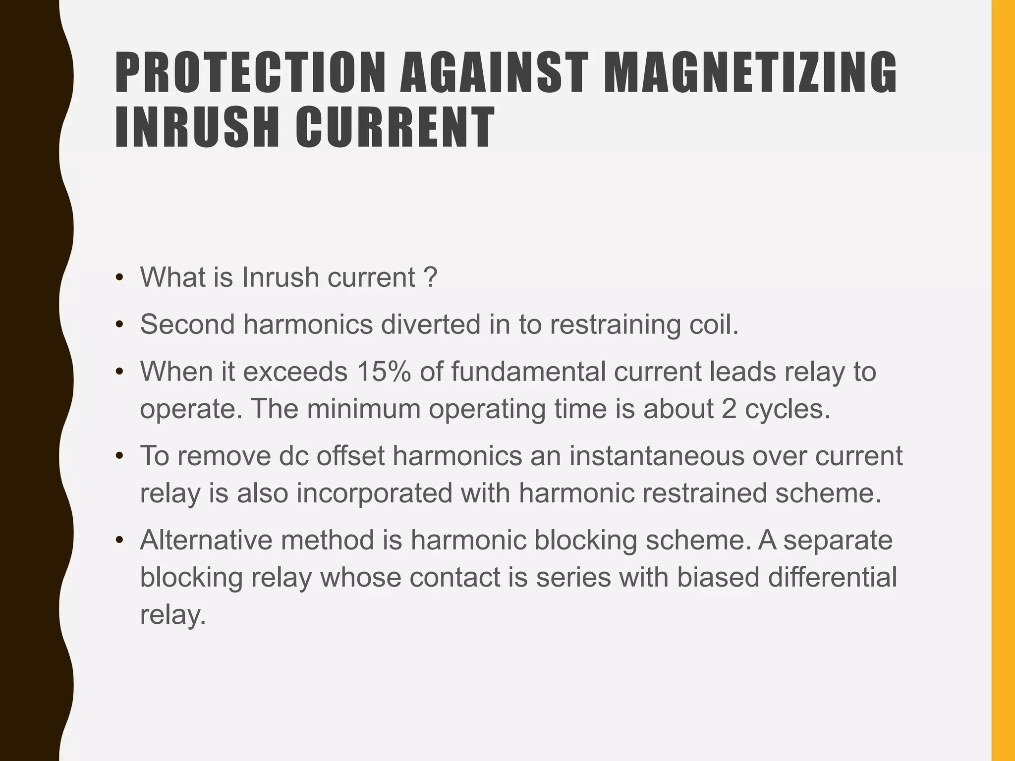 PROTECTION AGAINST MAGNETIZING
INRUSH CURRENT
• What is Inrush current ?
• Second harmonics diverted in to restraining coil.
• When it exceeds 15% of fundamental current leads relay to
operate. The minimum operating time is about 2 cycles.
• To remove dc offset harmonics an instantaneous over current
relay is also incorporated with harmonic restrained scheme.
• Alternative method is harmonic blocking scheme. A separate
blocking relay whose contact is series with biased differential
relay.
 