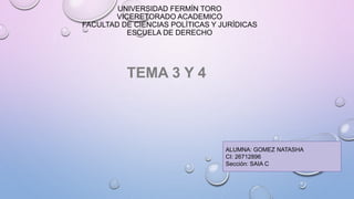 UNIVERSIDAD FERMÍN TORO
VICERETORADO ACADEMICO
FACULTAD DE CIENCIAS POLÍTICAS Y JURÍDICAS
ESCUELA DE DERECHO
TEMA 3 Y 4
ALUMNA: GOMEZ NATASHA
CI: 26712896
Sección: SAIA C
 