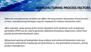 MANUFACTURING PROCESS FACTORS
Several manufacturing variables can affect the drug product dissolution characteristics
so here, manufacturing strategies may be employed to enhance dissolution rates.
For example, spray drying of the active ingredient with excipients such as polyvinyl
pyrrolidine (PVP) can be used to generate stabilized amorphous dispersions, which have
greatly accelerated dissolution rates.
Improved wetting of hydrophobic drug surfaces and enhanced dissolution rates are
sometimes achieved by employing wet granulation vs. dry granulation processes, during
product manufacture.
 