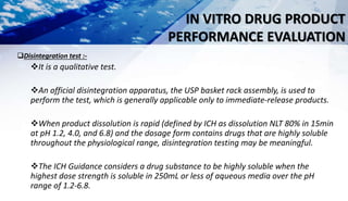 IN VITRO DRUG PRODUCT
PERFORMANCE EVALUATION
Disintegration test :-
It is a qualitative test.
An official disintegration apparatus, the USP basket rack assembly, is used to
perform the test, which is generally applicable only to immediate-release products.
When product dissolution is rapid (defined by ICH as dissolution NLT 80% in 15min
at pH 1.2, 4.0, and 6.8) and the dosage form contains drugs that are highly soluble
throughout the physiological range, disintegration testing may be meaningful.
The ICH Guidance considers a drug substance to be highly soluble when the
highest dose strength is soluble in 250mL or less of aqueous media over the pH
range of 1.2-6.8.
 
