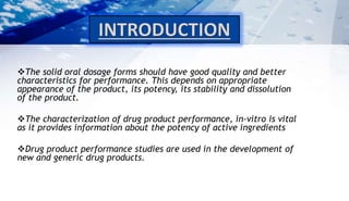 The solid oral dosage forms should have good quality and better
characteristics for performance. This depends on appropriate
appearance of the product, its potency, its stability and dissolution
of the product.
The characterization of drug product performance, in-vitro is vital
as it provides information about the potency of active ingredients
Drug product performance studies are used in the development of
new and generic drug products.
 