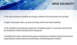 DRUG SOLUBILITY
The drug substance solubility of a drug is related to the dissolution rate of drug.
Higher dissolution rates are given by drugs which have high solubility.
The solubility of compounds containing “ionizable groups” is a function of the pH of
the dissolution media and pKa of the compound.
Solubility of a drug is determined using an equilibrium solubility method and involves
suspending an excess amount of solid drug in selected aqueous medium.
 