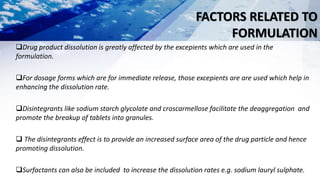 FACTORS RELATED TO
FORMULATION
Drug product dissolution is greatly affected by the excepients which are used in the
formulation.
For dosage forms which are for immediate release, those excepients are are used which help in
enhancing the dissolution rate.
Disintegrants like sodium starch glycolate and croscarmellose facilitate the deaggregation and
promote the breakup of tablets into granules.
 The disintegrants effect is to provide an increased surface area of the drug particle and hence
promoting dissolution.
Surfactants can also be included to increase the dissolution rates e.g. sodium lauryl sulphate.
 