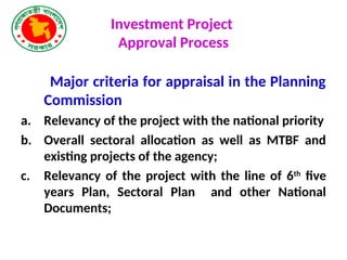 Investment Project
Approval Process
Major criteria for appraisal in the Planning
Commission
a. Relevancy of the project with the national priority
b. Overall sectoral allocation as well as MTBF and
existing projects of the agency;
c. Relevancy of the project with the line of 6th
five
years Plan, Sectoral Plan and other National
Documents;
 