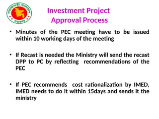 Investment Project
Approval Process
• Minutes of the PEC meeting have to be issued
within 10 working days of the meeting
• If Recast is needed the Ministry will send the recast
DPP to PC by reflecting recommendations of the
PEC
• If PEC recommends cost rationalization by IMED,
IMED needs to do it within 15days and sends it the
ministry
 
