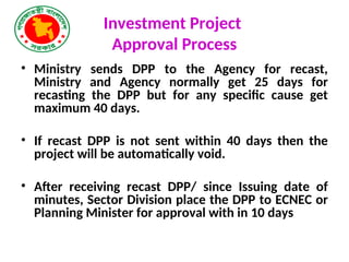 Investment Project
Approval Process
• Ministry sends DPP to the Agency for recast,
Ministry and Agency normally get 25 days for
recasting the DPP but for any specific cause get
maximum 40 days.
• If recast DPP is not sent within 40 days then the
project will be automatically void.
• After receiving recast DPP/ since Issuing date of
minutes, Sector Division place the DPP to ECNEC or
Planning Minister for approval with in 10 days
 