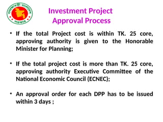 Investment Project
Approval Process
• If the total Project cost is within TK. 25 core,
approving authority is given to the Honorable
Minister for Planning;
• If the total project cost is more than TK. 25 core,
approving authority Executive Committee of the
National Economic Council (ECNEC);
• An approval order for each DPP has to be issued
within 3 days ;
 
