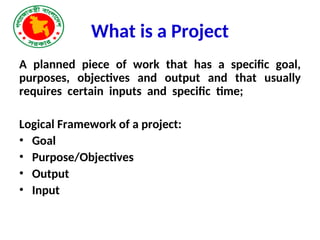 What is a Project
A planned piece of work that has a specific goal,
purposes, objectives and output and that usually
requires certain inputs and specific time;
Logical Framework of a project:
• Goal
• Purpose/Objectives
• Output
• Input
 