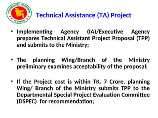 Technical Assistance (TA) Project
• Implementing Agency (IA)/Executive Agency
prepares Technical Assistant Project Proposal (TPP)
and submits to the Ministry;
• The planning Wing/Branch of the Ministry
preliminary examines acceptability of the proposal;
• If the Project cost is within TK. 7 Crore, planning
Wing/ Branch of the Ministry submits TPP to the
Departmental Special Project Evaluation Committee
(DSPEC) for recommendation;
 