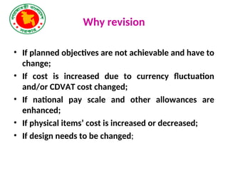 Why revision
• If planned objectives are not achievable and have to
change;
• If cost is increased due to currency fluctuation
and/or CDVAT cost changed;
• If national pay scale and other allowances are
enhanced;
• If physical items’ cost is increased or decreased;
• If design needs to be changed;
 