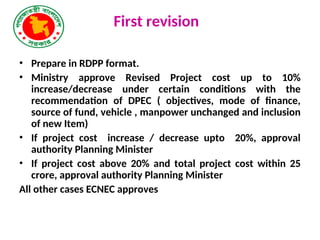 First revision
• Prepare in RDPP format.
• Ministry approve Revised Project cost up to 10%
increase/decrease under certain conditions with the
recommendation of DPEC ( objectives, mode of finance,
source of fund, vehicle , manpower unchanged and inclusion
of new Item)
• If project cost increase / decrease upto 20%, approval
authority Planning Minister
• If project cost above 20% and total project cost within 25
crore, approval authority Planning Minister
All other cases ECNEC approves
 