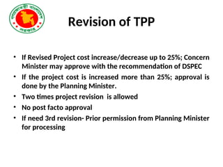 Revision of TPP
• If Revised Project cost increase/decrease up to 25%; Concern
Minister may approve with the recommendation of DSPEC
• If the project cost is increased more than 25%; approval is
done by the Planning Minister.
• Two times project revision is allowed
• No post facto approval
• If need 3rd revision- Prior permission from Planning Minister
for processing
 
